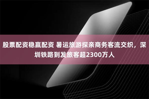 股票配资稳赢配资 暑运旅游探亲商务客流交织，深圳铁路到发旅客超2300万人