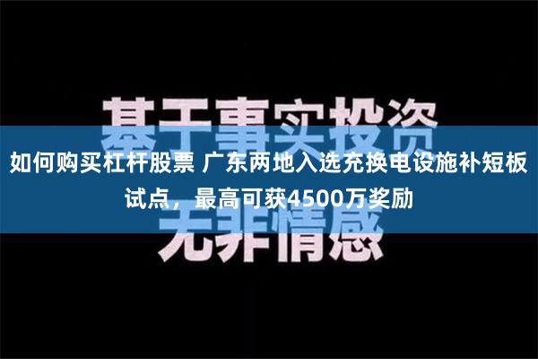 如何购买杠杆股票 广东两地入选充换电设施补短板试点，最高可获4500万奖励