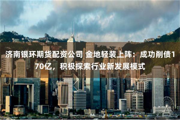 济南银环期货配资公司 金地轻装上阵：成功削债170亿，积极探索行业新发展模式