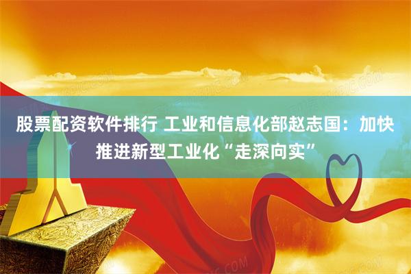 股票配资软件排行 工业和信息化部赵志国：加快推进新型工业化“走深向实”