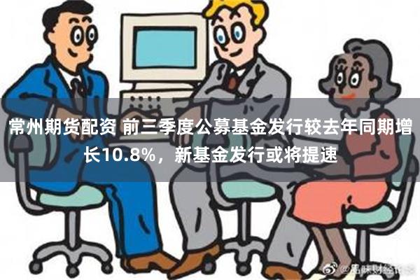 常州期货配资 前三季度公募基金发行较去年同期增长10.8%，新基金发行或将提速