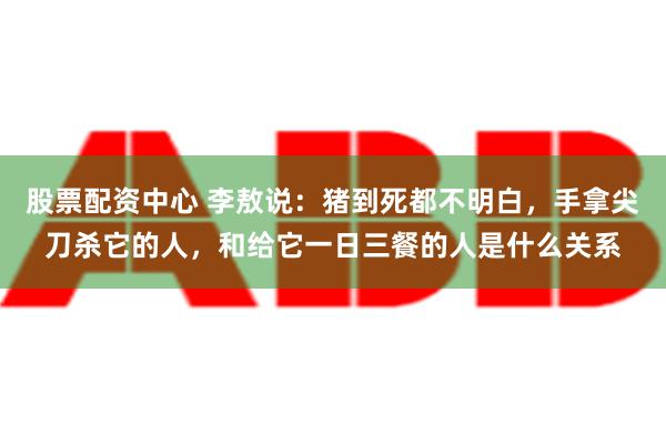 股票配资中心 李敖说：猪到死都不明白，手拿尖刀杀它的人，和给它一日三餐的人是什么关系