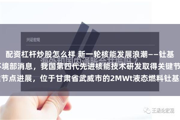 配资杠杆炒股怎么样 新一轮核能发展浪潮——钍基熔盐堆（附股） 据生态环境部消息，我国第四代先进核能技术研发取得关键节点进展，位于甘肃省武威市的2MWt液态燃料钍基熔盐实验堆近日已获得...