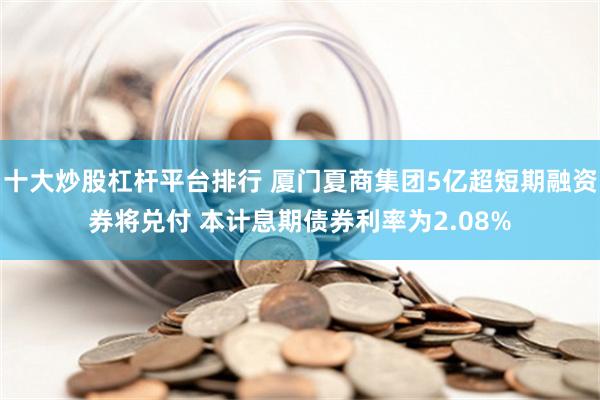 十大炒股杠杆平台排行 厦门夏商集团5亿超短期融资券将兑付 本计息期债券利率为2.08%