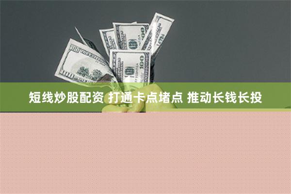 短线炒股配资 打通卡点堵点 推动长钱长投