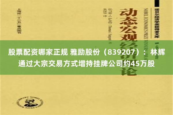 股票配资哪家正规 雅励股份（839207）：林辉通过大宗交易方式增持挂牌公司约45万股