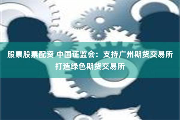 股票股票配资 中国证监会：支持广州期货交易所打造绿色期货交易所