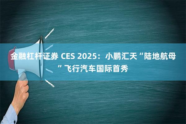 金融杠杆证券 CES 2025：小鹏汇天“陆地航母”飞行汽车国际首秀