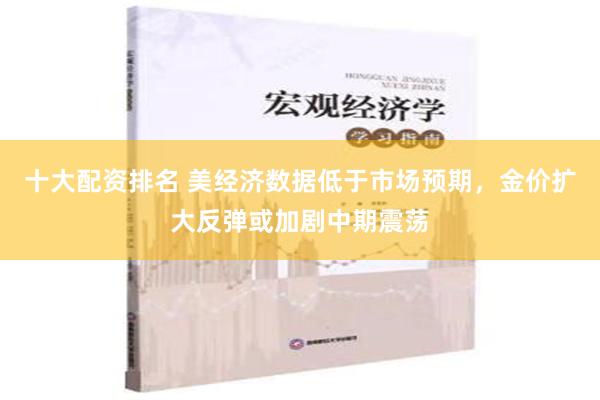 十大配资排名 美经济数据低于市场预期，金价扩大反弹或加剧中期震荡